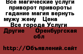 Все магические услуги приворот привороты гадание магия вернуть мужу жену › Цена ­ 1 000 - Все города Услуги » Другие   . Оренбургская обл.